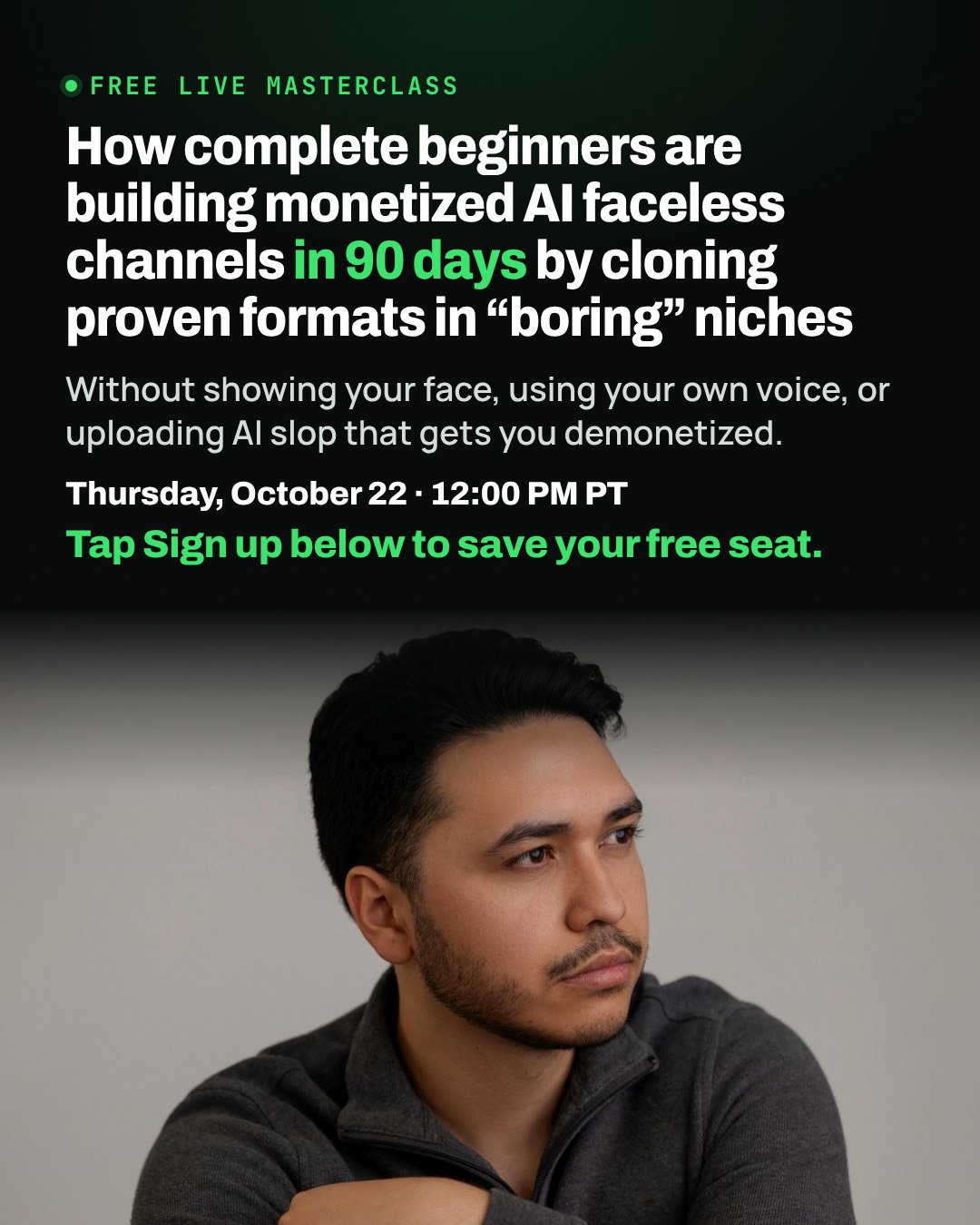 Free live masterclass, Thursday, October 22, 12:00 PM PT. How complete beginners are building monetized AI faceless channels in 90 days by cloning proven formats in boring niches. Without showing your face, using your own voice, or uploading AI slop that gets you demonetized. Tap Sign up below to save your free seat.